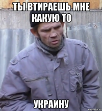 ты втираешь мне какую то украину