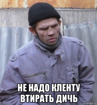  не надо кленту втирать дичь