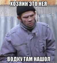 хозяин это нея водку там нашол