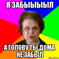 я забыыыыл а голову ты дома не забыл