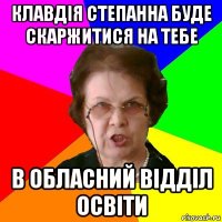 клавдія степанна буде скаржитися на тебе в обласний відділ освіти