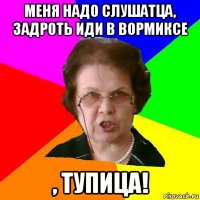 меня надо слушатца, задроть иди в вормиксе , тупица!