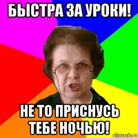 быстра за уроки! не то приснусь тебе ночью!