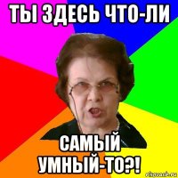 ты здесь что-ли самый умный-то?!