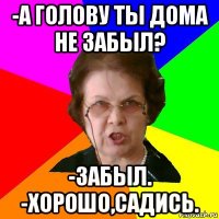 -а голову ты дома не забыл? -забыл. -хорошо,садись.