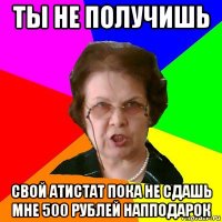 ты не получишь свой атистат пока не сдашь мне 500 рублей напподарок