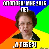 ололоев! мне 2016 лет , а тебе?!