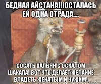 бедная айстана!!!осталась ей одна отрада.... сосать кальян с оскалом шакала! вот что делает желание владеть женатым и чужим!