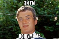 эй ты пошумим?