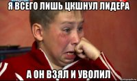 я всего лишь цкшнул лидера а он взял и уволил