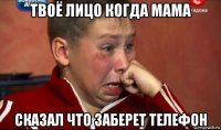 твоё лицо когда мама сказал что заберет телефон
