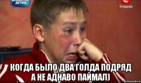  когда было два голда подряд а не аднаво паймал)