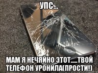 упс... мам я нечяйно этот.....твой телефон уронила(прости!)