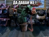 да давай же ! 