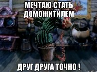 мечтаю стать доможитилем друг друга точно !
