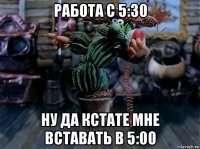 работа с 5:30 ну да кстате мне вставать в 5:00