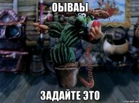 оываы задайте это