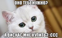 оно тебе нужно? а вискас мне купить? :ссс