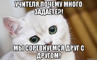 учителя,почему много задаёте?! мы соревнуемся друг с другом!