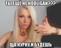 ты ещё не hooligan??? ща курну и будешь