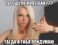 ты ещё не hooligan??? тагда я тибя придумаю