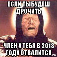 если тыбудеш дрочить член у тебя в 2018 году отвалится