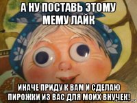 а ну поставь этому мему лайк иначе приду к вам и сделаю пирожки из вас для моих внучек!