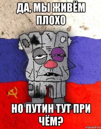 да, мы живём плохо но путин тут при чём?