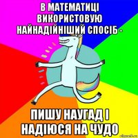 в математиці використовую найнадійніший спосіб - пишу наугад і надіюся на чудо