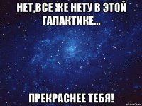 нет,все же нету в этой галактике... прекраснее тебя!