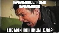 начальник, блядь!!! начальник!!! где мои ножницы, бля?