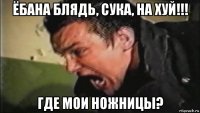 ёбана блядь, сука, на хуй!!! где мои ножницы?