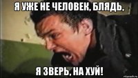 я уже не человек, блядь, я зверь, на хуй!
