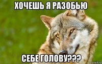 хочешь я разобью себе голову???