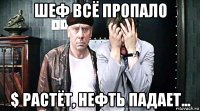 шеф всё пропало $ растёт, нефть падает...