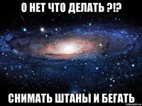 о нет что делать ?!? снимать штаны и бегать