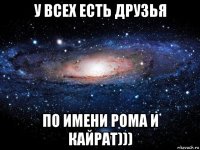 у всех есть друзья по имени рома и кайрат)))