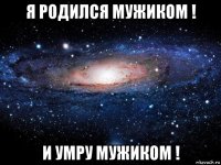 я родился мужиком ! и умру мужиком !