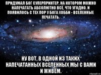 придумал бог суперпринтер, на котором можно напечатать абсолютно всё, что угодно. и появилось с тех пор у бога хобби - вселенные печатать. ну вот, в одной из таких напечатанных вселенных мы с вами и живём.