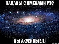 пацаны с именами рус вы ахуенные)))