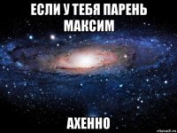 если у тебя парень максим ахенно