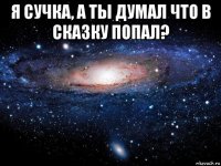 я сучка, а ты думал что в сказку попал? 