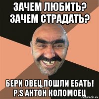 зачем любить? зачем страдать? бери овец,пошли ебать! p.s антон коломоец