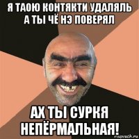 я таою контякти удаляль а ты чё нэ поверял ах ты суркя непёрмальная!