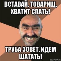 вставай, товарищ, хватит спать! труба зовет, идем шатать!