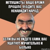 мгпушисты, ваше время прошло. уходите. вас ненавидит народ. если вы не уйдете сами, вас ушатнут мучительно и больно