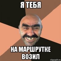 я тебя на маршрутке возил