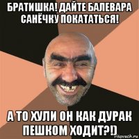 братишка! дайте балевара санёчку покататься! а то хули он как дурак пешком ходит?!)