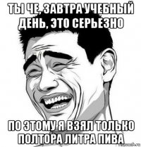 ты че, завтра учебный день, это серьезно по этому я взял только полтора литра пива