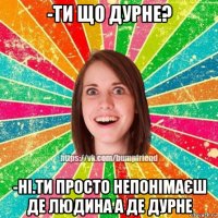 -ти що дурне? -ні.ти просто непонімаєш де людина а де дурне